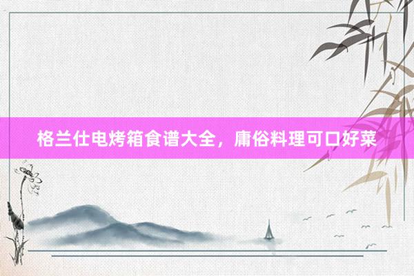 格兰仕电烤箱食谱大全，庸俗料理可口好菜